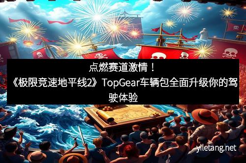 点燃赛道激情！《极限竞速地平线2》TopGear车辆包全面升级你的驾驶体验