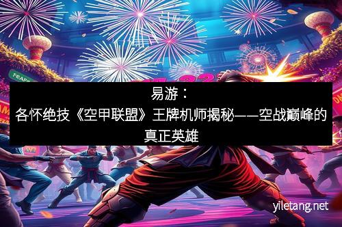 易游：各怀绝技《空甲联盟》王牌机师揭秘——空战巅峰的真正英雄