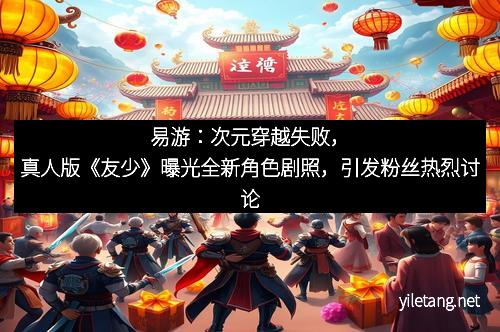 易游：次元穿越失败，真人版《友少》曝光全新角色剧照，引发粉丝热烈讨论